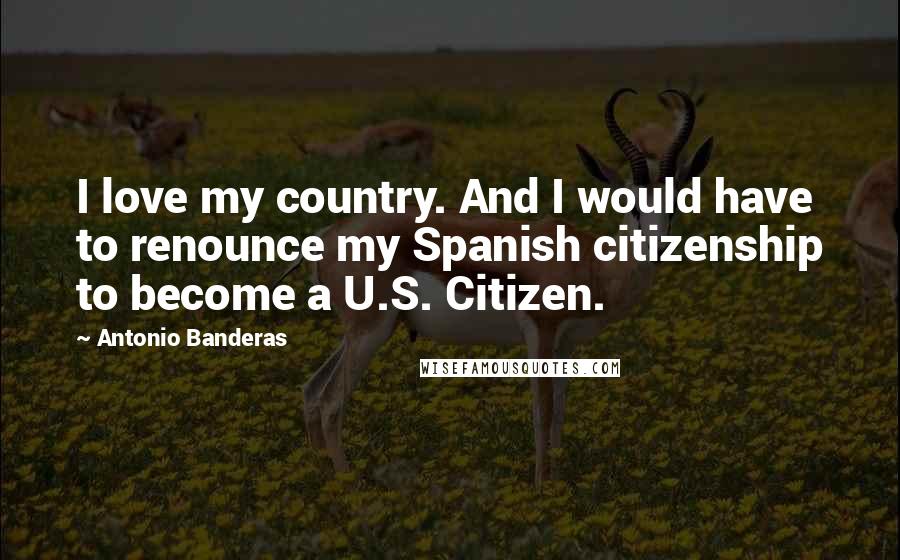 Antonio Banderas Quotes: I love my country. And I would have to renounce my Spanish citizenship to become a U.S. Citizen.