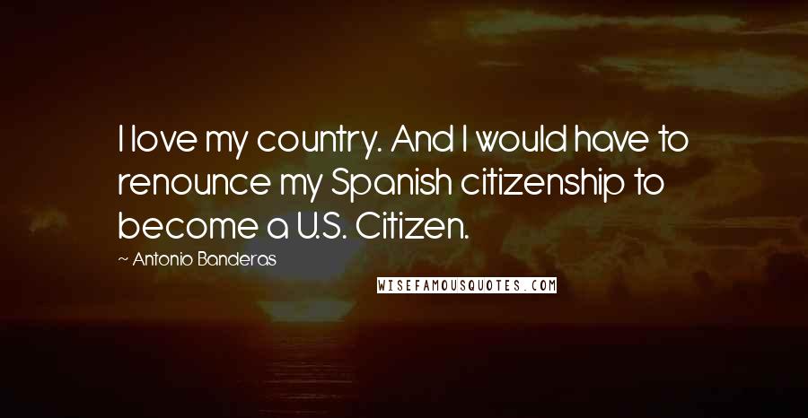 Antonio Banderas Quotes: I love my country. And I would have to renounce my Spanish citizenship to become a U.S. Citizen.