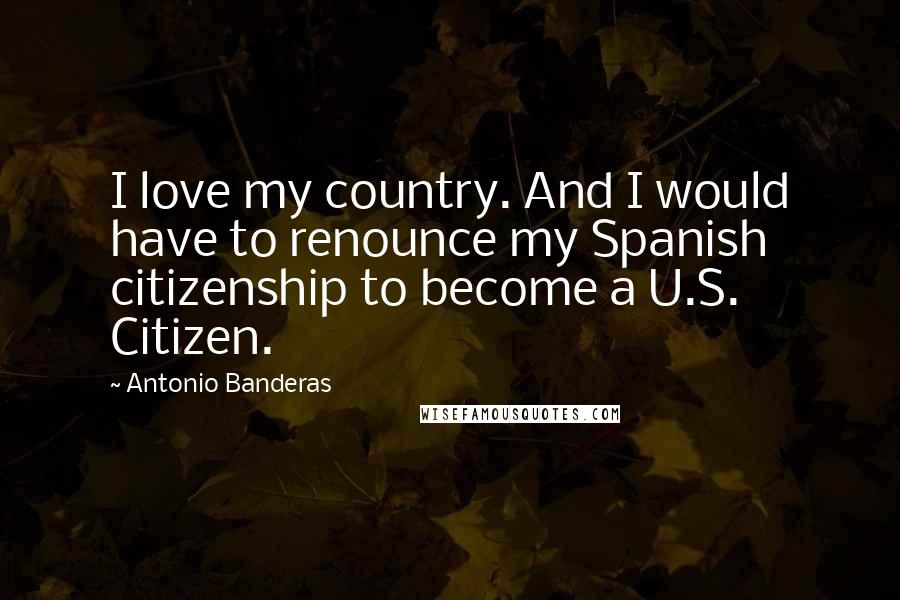 Antonio Banderas Quotes: I love my country. And I would have to renounce my Spanish citizenship to become a U.S. Citizen.