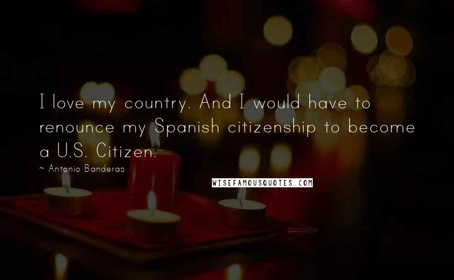 Antonio Banderas Quotes: I love my country. And I would have to renounce my Spanish citizenship to become a U.S. Citizen.
