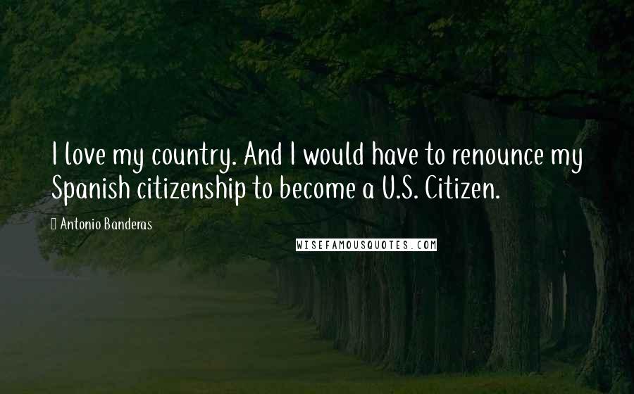 Antonio Banderas Quotes: I love my country. And I would have to renounce my Spanish citizenship to become a U.S. Citizen.