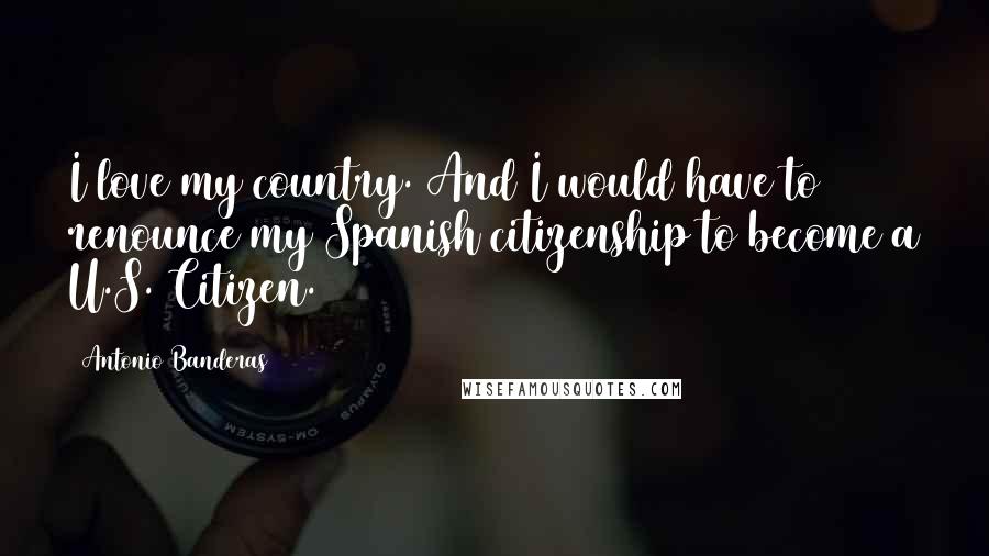 Antonio Banderas Quotes: I love my country. And I would have to renounce my Spanish citizenship to become a U.S. Citizen.