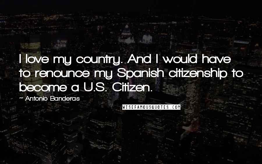 Antonio Banderas Quotes: I love my country. And I would have to renounce my Spanish citizenship to become a U.S. Citizen.