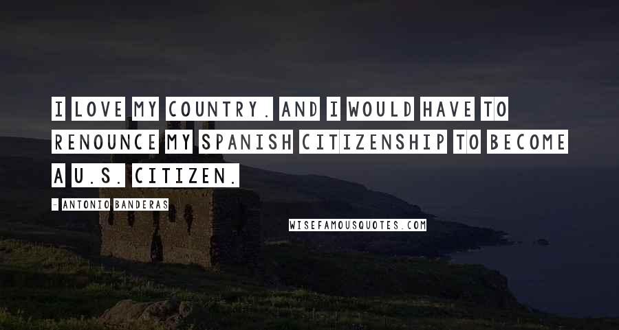 Antonio Banderas Quotes: I love my country. And I would have to renounce my Spanish citizenship to become a U.S. Citizen.