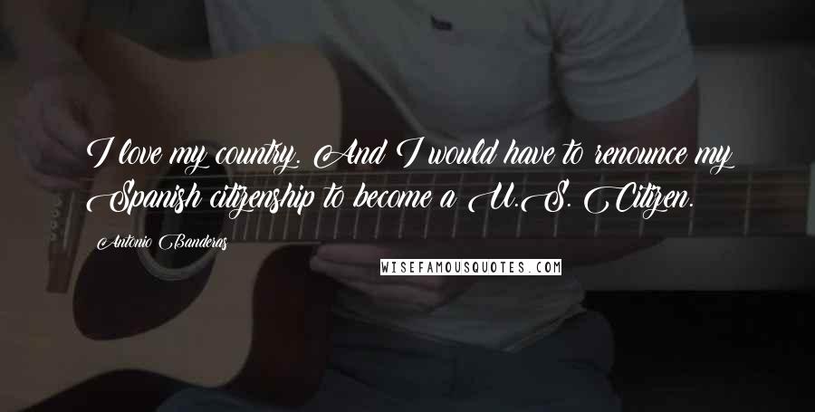 Antonio Banderas Quotes: I love my country. And I would have to renounce my Spanish citizenship to become a U.S. Citizen.
