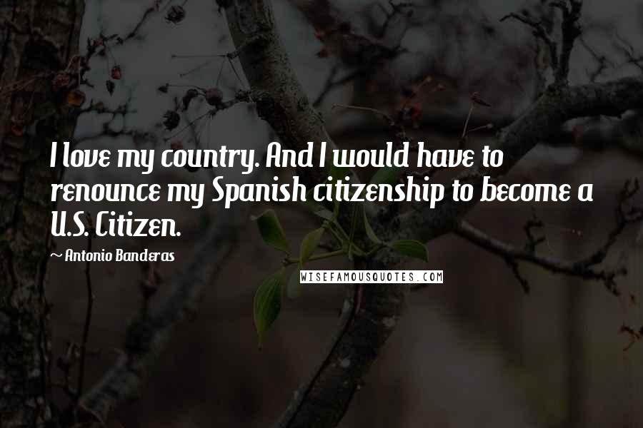 Antonio Banderas Quotes: I love my country. And I would have to renounce my Spanish citizenship to become a U.S. Citizen.