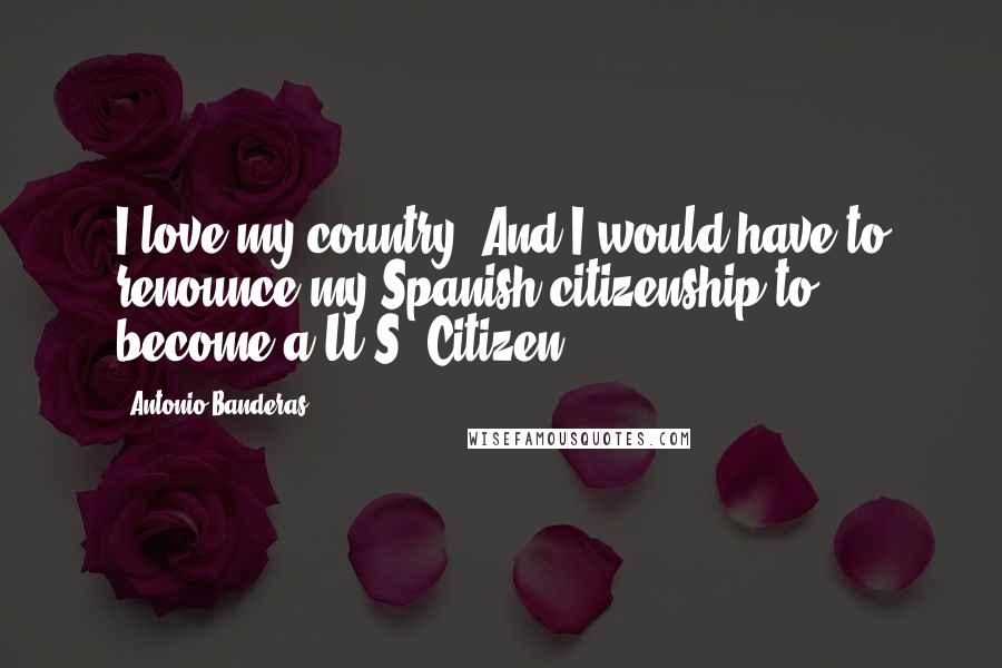 Antonio Banderas Quotes: I love my country. And I would have to renounce my Spanish citizenship to become a U.S. Citizen.