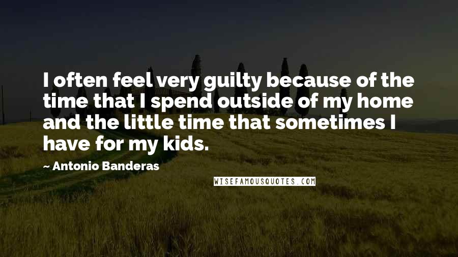 Antonio Banderas Quotes: I often feel very guilty because of the time that I spend outside of my home and the little time that sometimes I have for my kids.