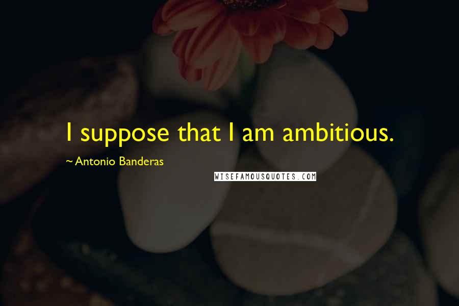 Antonio Banderas Quotes: I suppose that I am ambitious.