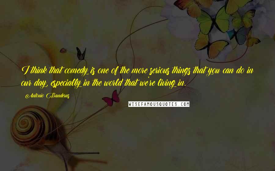 Antonio Banderas Quotes: I think that comedy is one of the more serious things that you can do in our day, especially in the world that we're living in.