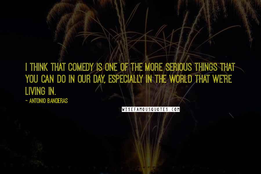 Antonio Banderas Quotes: I think that comedy is one of the more serious things that you can do in our day, especially in the world that we're living in.