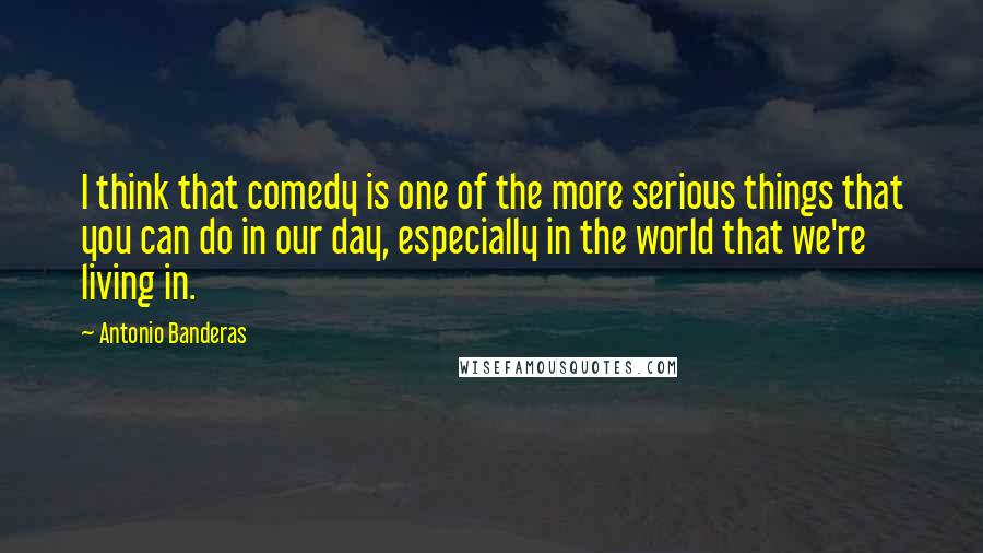 Antonio Banderas Quotes: I think that comedy is one of the more serious things that you can do in our day, especially in the world that we're living in.