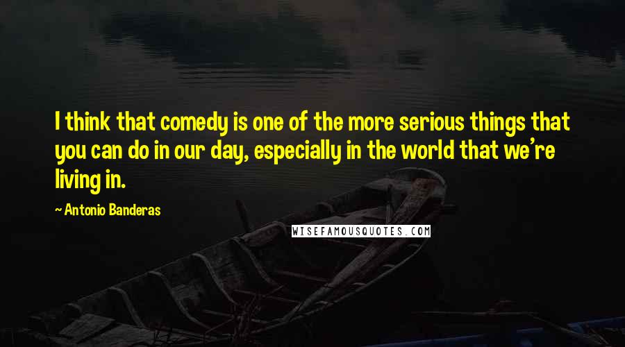 Antonio Banderas Quotes: I think that comedy is one of the more serious things that you can do in our day, especially in the world that we're living in.