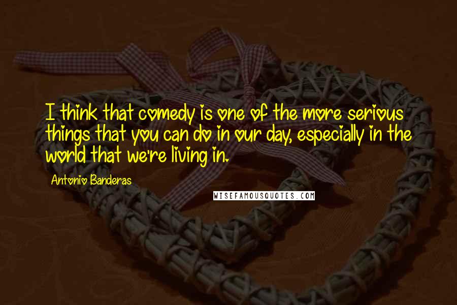 Antonio Banderas Quotes: I think that comedy is one of the more serious things that you can do in our day, especially in the world that we're living in.
