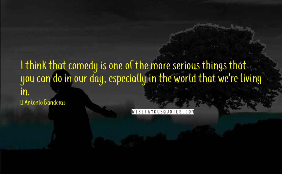 Antonio Banderas Quotes: I think that comedy is one of the more serious things that you can do in our day, especially in the world that we're living in.