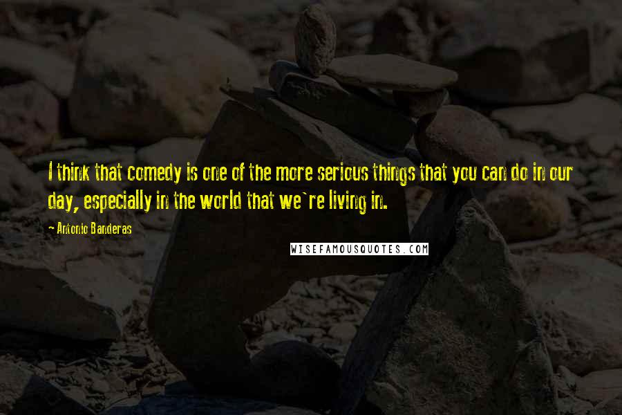 Antonio Banderas Quotes: I think that comedy is one of the more serious things that you can do in our day, especially in the world that we're living in.