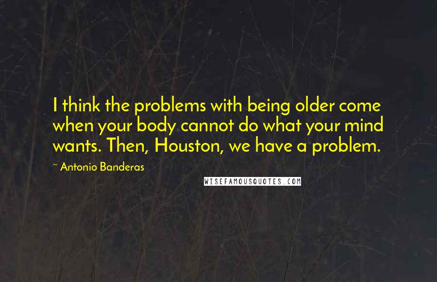 Antonio Banderas Quotes: I think the problems with being older come when your body cannot do what your mind wants. Then, Houston, we have a problem.