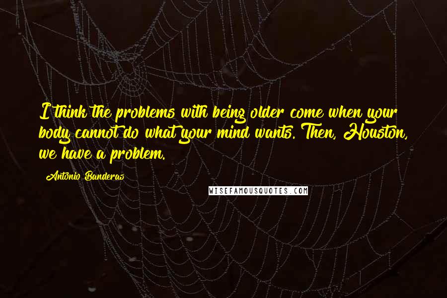 Antonio Banderas Quotes: I think the problems with being older come when your body cannot do what your mind wants. Then, Houston, we have a problem.