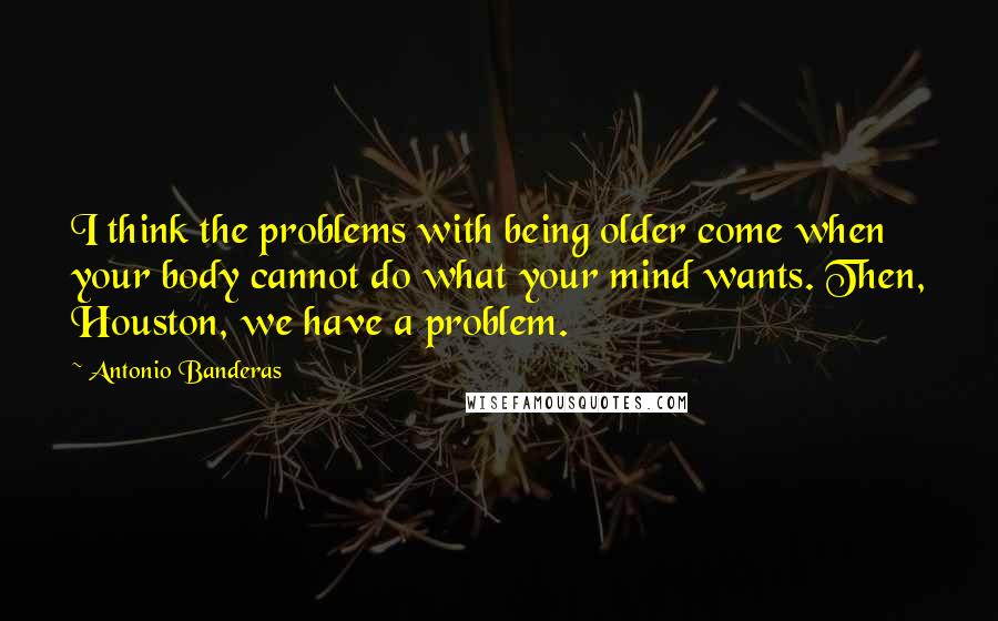 Antonio Banderas Quotes: I think the problems with being older come when your body cannot do what your mind wants. Then, Houston, we have a problem.