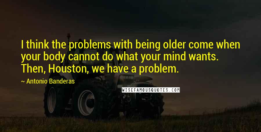 Antonio Banderas Quotes: I think the problems with being older come when your body cannot do what your mind wants. Then, Houston, we have a problem.