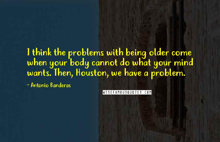 Antonio Banderas Quotes: I think the problems with being older come when your body cannot do what your mind wants. Then, Houston, we have a problem.