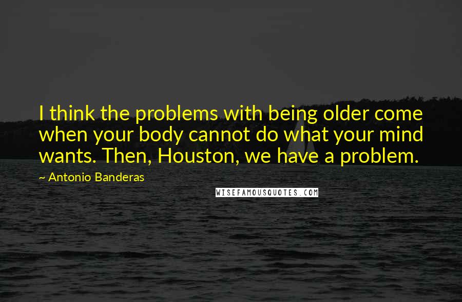 Antonio Banderas Quotes: I think the problems with being older come when your body cannot do what your mind wants. Then, Houston, we have a problem.