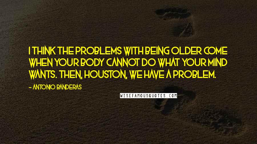 Antonio Banderas Quotes: I think the problems with being older come when your body cannot do what your mind wants. Then, Houston, we have a problem.