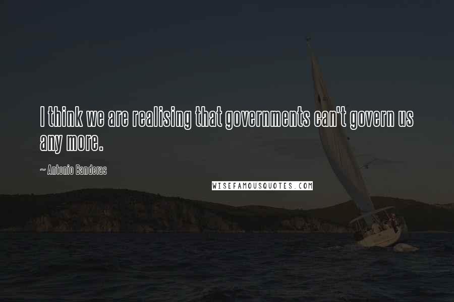 Antonio Banderas Quotes: I think we are realising that governments can't govern us any more.