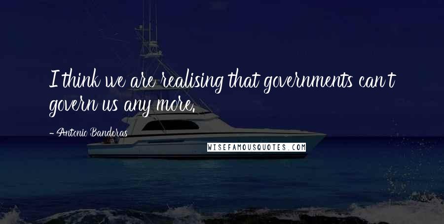 Antonio Banderas Quotes: I think we are realising that governments can't govern us any more.