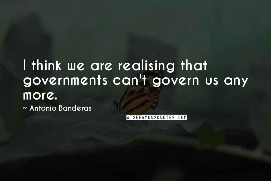 Antonio Banderas Quotes: I think we are realising that governments can't govern us any more.