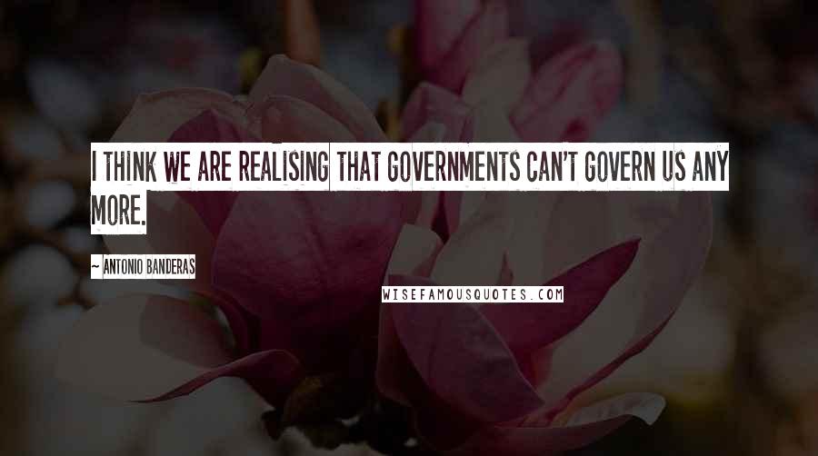 Antonio Banderas Quotes: I think we are realising that governments can't govern us any more.