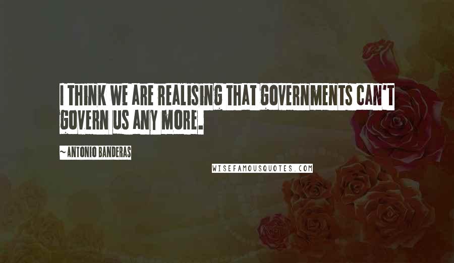 Antonio Banderas Quotes: I think we are realising that governments can't govern us any more.