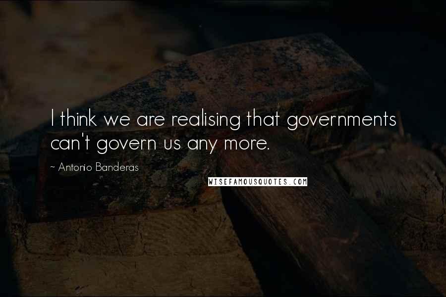 Antonio Banderas Quotes: I think we are realising that governments can't govern us any more.