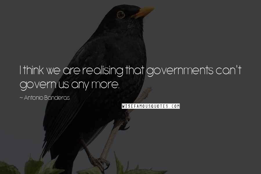 Antonio Banderas Quotes: I think we are realising that governments can't govern us any more.