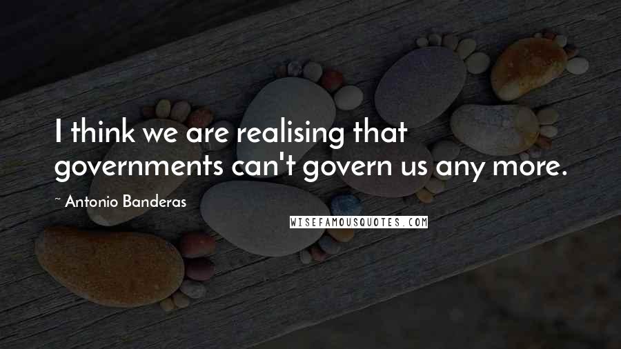 Antonio Banderas Quotes: I think we are realising that governments can't govern us any more.