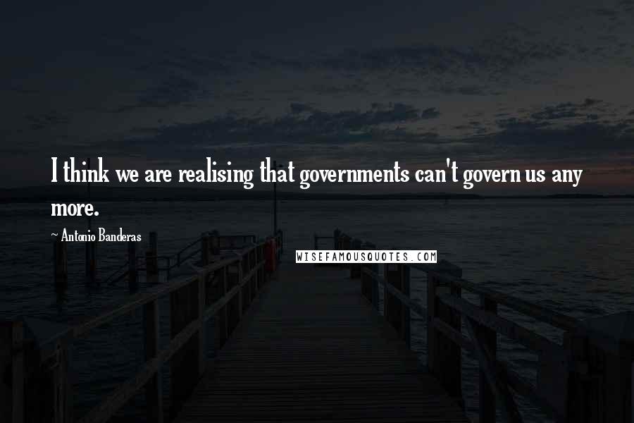 Antonio Banderas Quotes: I think we are realising that governments can't govern us any more.