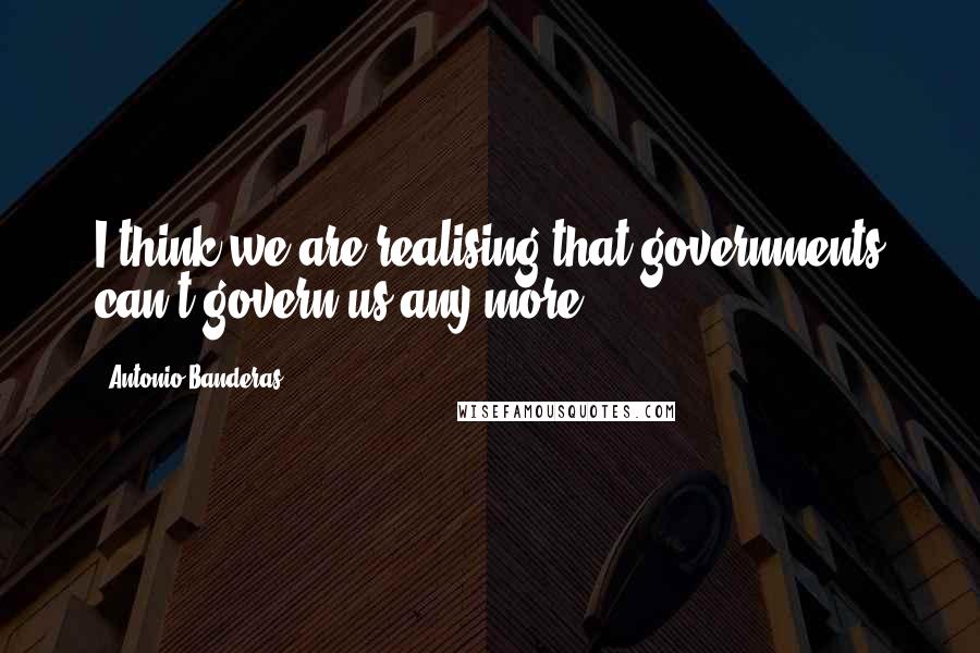 Antonio Banderas Quotes: I think we are realising that governments can't govern us any more.