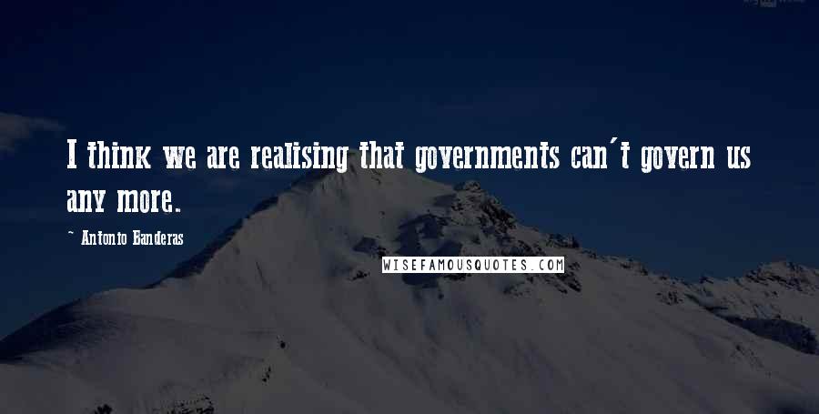 Antonio Banderas Quotes: I think we are realising that governments can't govern us any more.