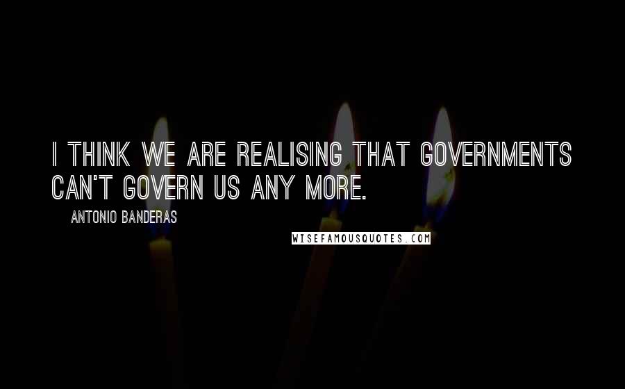 Antonio Banderas Quotes: I think we are realising that governments can't govern us any more.