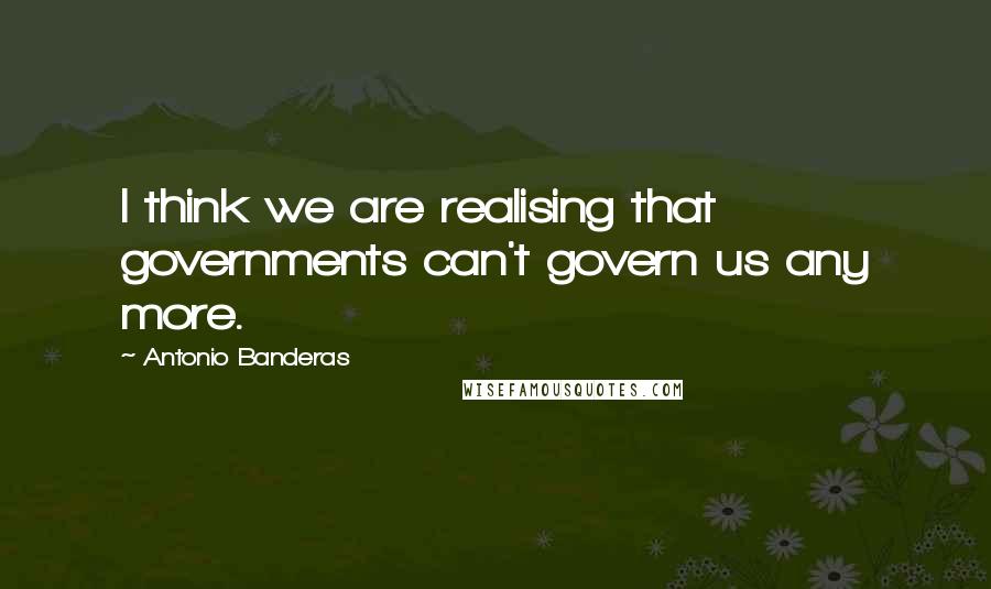 Antonio Banderas Quotes: I think we are realising that governments can't govern us any more.