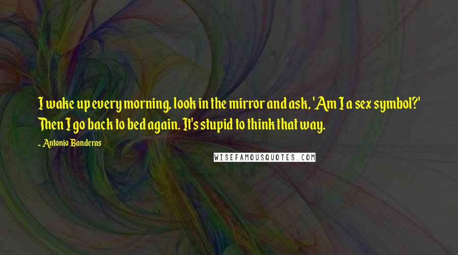 Antonio Banderas Quotes: I wake up every morning, look in the mirror and ask, 'Am I a sex symbol?' Then I go back to bed again. It's stupid to think that way.