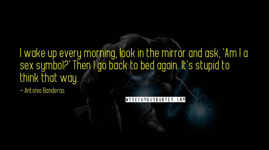 Antonio Banderas Quotes: I wake up every morning, look in the mirror and ask, 'Am I a sex symbol?' Then I go back to bed again. It's stupid to think that way.