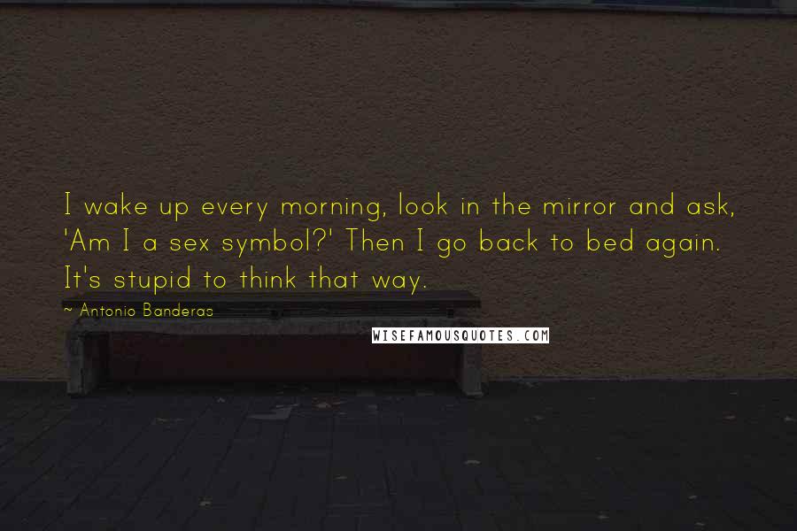 Antonio Banderas Quotes: I wake up every morning, look in the mirror and ask, 'Am I a sex symbol?' Then I go back to bed again. It's stupid to think that way.