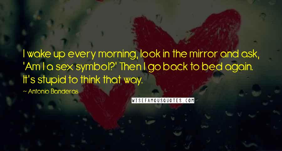 Antonio Banderas Quotes: I wake up every morning, look in the mirror and ask, 'Am I a sex symbol?' Then I go back to bed again. It's stupid to think that way.