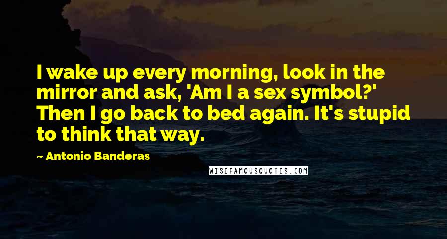 Antonio Banderas Quotes: I wake up every morning, look in the mirror and ask, 'Am I a sex symbol?' Then I go back to bed again. It's stupid to think that way.