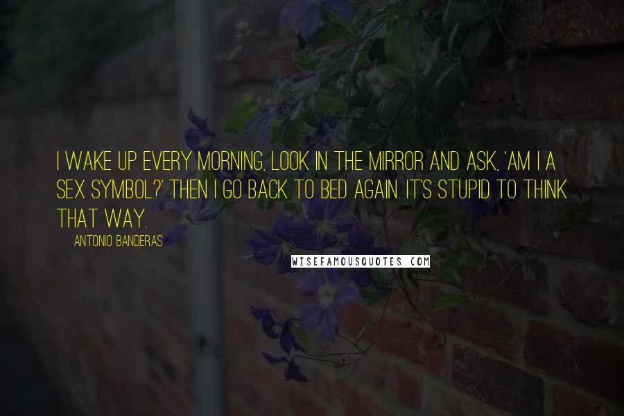 Antonio Banderas Quotes: I wake up every morning, look in the mirror and ask, 'Am I a sex symbol?' Then I go back to bed again. It's stupid to think that way.