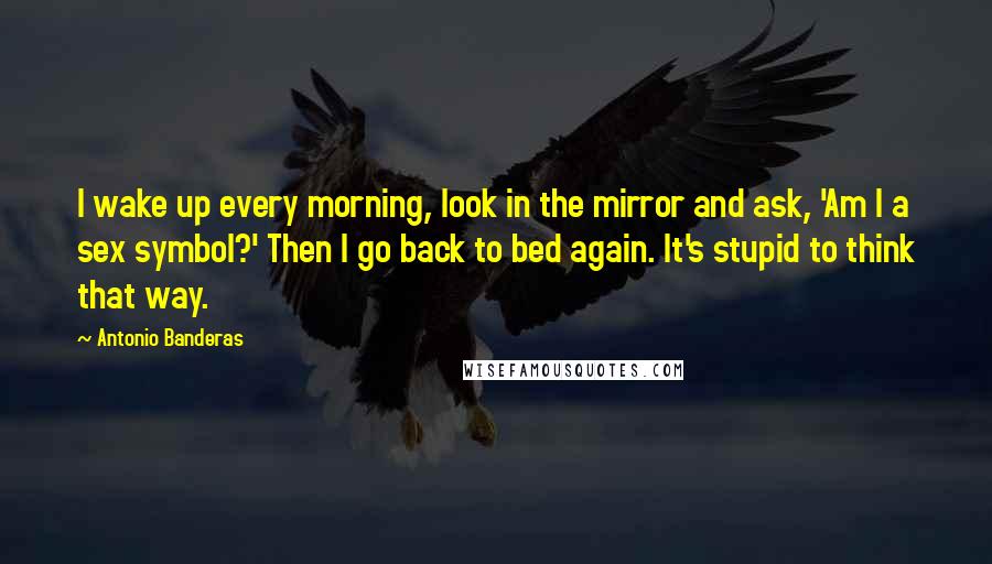 Antonio Banderas Quotes: I wake up every morning, look in the mirror and ask, 'Am I a sex symbol?' Then I go back to bed again. It's stupid to think that way.