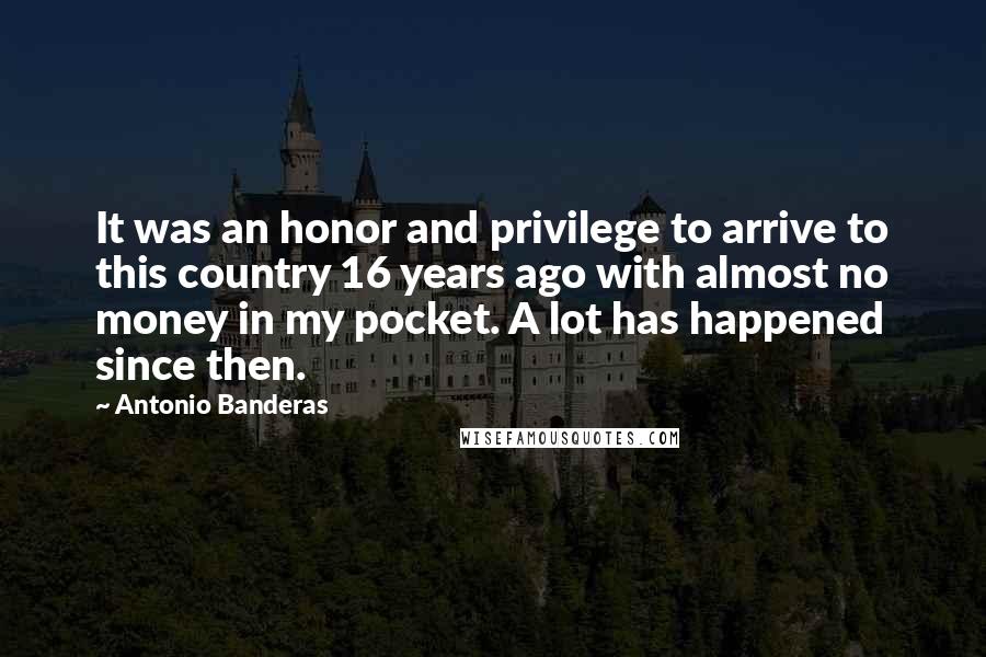 Antonio Banderas Quotes: It was an honor and privilege to arrive to this country 16 years ago with almost no money in my pocket. A lot has happened since then.