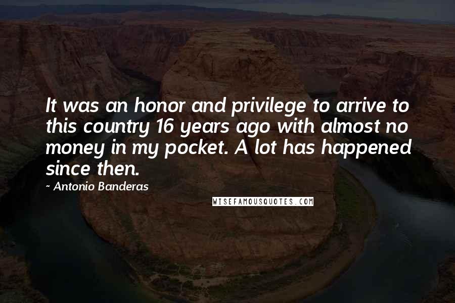 Antonio Banderas Quotes: It was an honor and privilege to arrive to this country 16 years ago with almost no money in my pocket. A lot has happened since then.