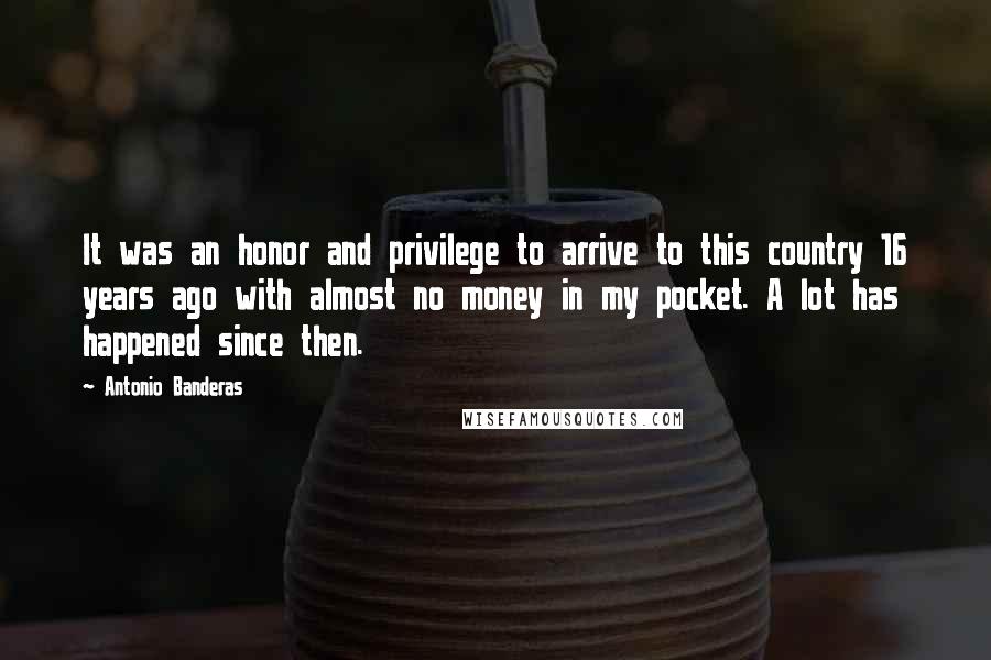 Antonio Banderas Quotes: It was an honor and privilege to arrive to this country 16 years ago with almost no money in my pocket. A lot has happened since then.